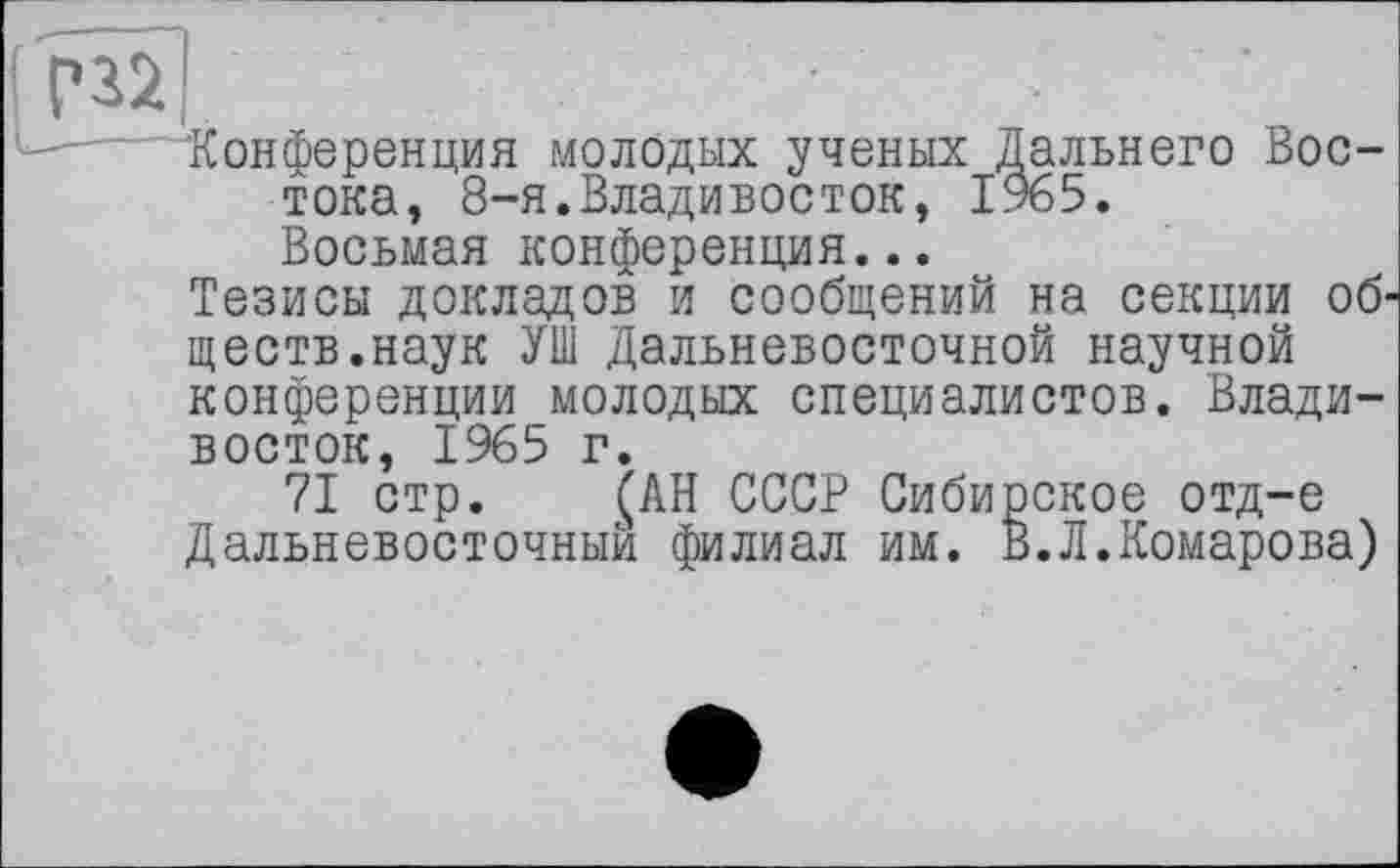 ﻿Конференция молодых ученых Дальнего Востока, 8-я.Владивосток, 1965. Восьмая конференция...
Тезисы докладов и сообщений на секции об' ществ.наук УШ Дальневосточной научной конференции молодых специалистов. Владивосток, 1965 г.
71 стр. (АН СССР Сибирское отд-е Дальневосточный филиал им. В.Л.Комарова)